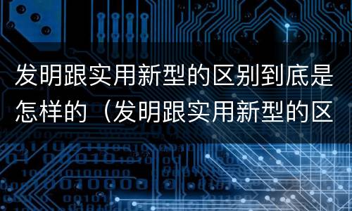 发明跟实用新型的区别到底是怎样的（发明跟实用新型的区别到底是怎样的呢）