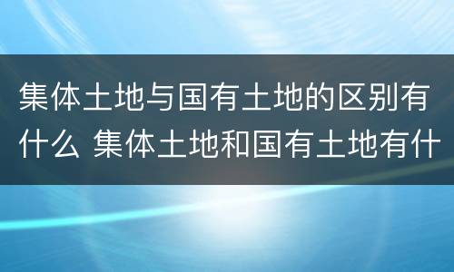 集体土地与国有土地的区别有什么 集体土地和国有土地有什么区别