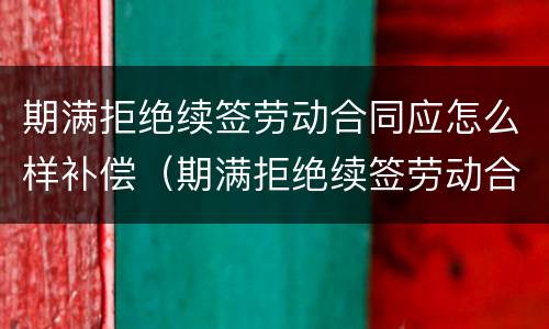 期满拒绝续签劳动合同应怎么样补偿（期满拒绝续签劳动合同应怎么样补偿）