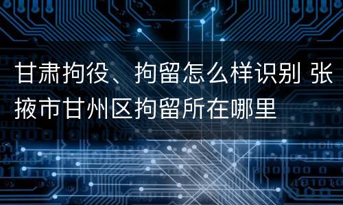 甘肃拘役、拘留怎么样识别 张掖市甘州区拘留所在哪里