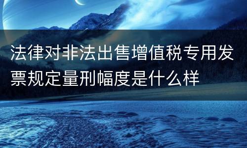 法律对非法出售增值税专用发票规定量刑幅度是什么样