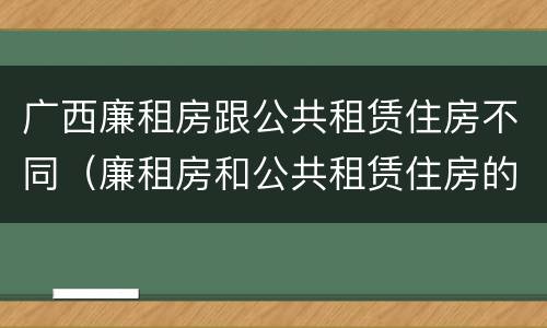 广西廉租房跟公共租赁住房不同（廉租房和公共租赁住房的区别）