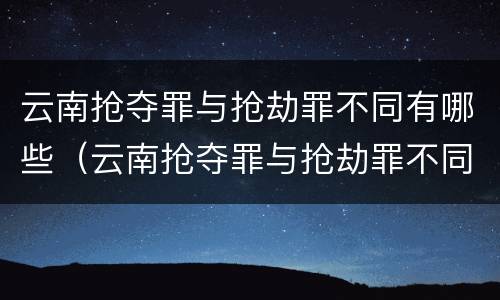 云南抢夺罪与抢劫罪不同有哪些（云南抢夺罪与抢劫罪不同有哪些处罚）
