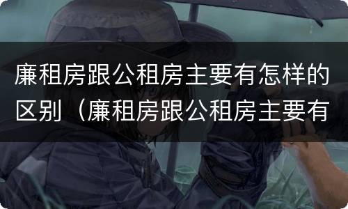 廉租房跟公租房主要有怎样的区别（廉租房跟公租房主要有怎样的区别和联系）