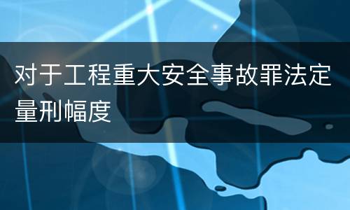 对于工程重大安全事故罪法定量刑幅度