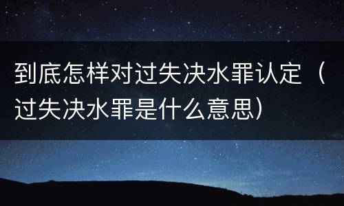 到底怎样对过失决水罪认定（过失决水罪是什么意思）