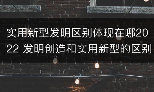 实用新型发明区别体现在哪2022 发明创造和实用新型的区别