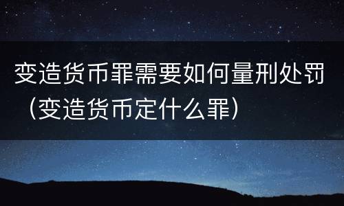 变造货币罪需要如何量刑处罚（变造货币定什么罪）