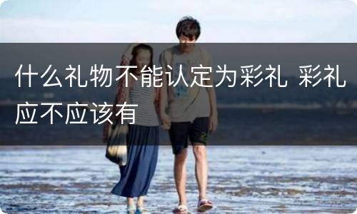 什么礼物不能认定为彩礼 彩礼应不应该有