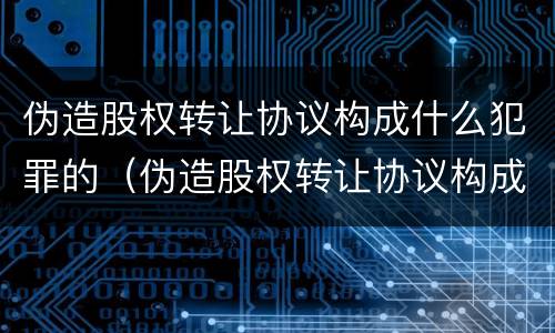 伪造股权转让协议构成什么犯罪的（伪造股权转让协议构成什么犯罪的案件）