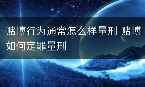 赌博行为通常怎么样量刑 赌博如何定罪量刑