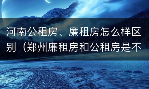 河南公租房、廉租房怎么样区别（郑州廉租房和公租房是不是一样）