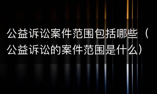 公益诉讼案件范围包括哪些（公益诉讼的案件范围是什么）