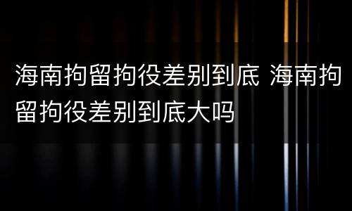 海南拘留拘役差别到底 海南拘留拘役差别到底大吗